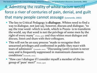 The Souls of White Folk: Critical Pedagogy, whiteness studies, and globalization discourse. (Leonardo, 2002)


  4. Admitting the reality of white racism would
  force a river of centuries of pain, denial, and guilt
  that many people cannot assuage (Leonardo, 2002)
    The key to Critical Pedagogy is dialogue. Whites need to find a
     way to dialogue, not just say, however, discuss and dialogue, “to
     say the true word- which is work, which is Praxis- is to transform
     the world, say that word is not the privilege of some men by the
     right of every many” (Freire, 1970) and thus whites must dialogue and
     discuss, listen and share with their colleagues.
    This will not be an easy process “made to recognise their
     unearned privileges and confronted in public they react with
     tears of admission” (Leonardo, 2002). “Discussing (anti) racism is never
     easy and is frequently suppressed in mainstream classroom
     conditions”(Leonardo, 2002).
    “How can I dialogue if I consider myself a member of the in-
     group of ‘pure’ men?” (Freire, 1970)
 