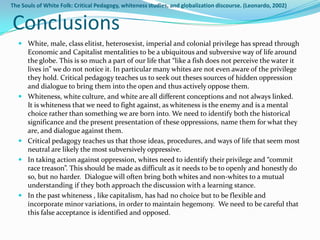 The Souls of White Folk: Critical Pedagogy, whiteness studies, and globalization discourse. (Leonardo, 2002)


Conclusions
   White, male, class elitist, heterosexist, imperial and colonial privilege has spread through
    Economic and Capitalist mentalities to be a ubiquitous and subversive way of life around
    the globe. This is so much a part of our life that “like a fish does not perceive the water it
    lives in” we do not notice it. In particular many whites are not even aware of the privilege
    they hold. Critical pedagogy teaches us to seek out theses sources of hidden oppression
    and dialogue to bring them into the open and thus actively oppose them.
   Whiteness, white culture, and white are all different conceptions and not always linked.
    It is whiteness that we need to fight against, as whiteness is the enemy and is a mental
    choice rather than something we are born into. We need to identify both the historical
    significance and the present presentation of these oppressions, name them for what they
    are, and dialogue against them.
   Critical pedagogy teaches us that those ideas, procedures, and ways of life that seem most
    neutral are likely the most subversively oppressive.
   In taking action against oppression, whites need to identify their privilege and “commit
    race treason”. This should be made as difficult as it needs to be to openly and honestly do
    so, but no harder. Dialogue will often bring both whites and non-whites to a mutual
    understanding if they both approach the discussion with a learning stance.
   In the past whiteness , like capitalism, has had no choice but to be flexible and
    incorporate minor variations, in order to maintain hegemony. We need to be careful that
    this false acceptance is identified and opposed.
 