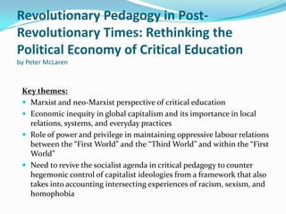 Revolutionary Pedagogy in Post-
Revolutionary Times: Rethinking the
Political Economy of Critical Education
by Peter McLaren



 Key themes:
  Marxist and neo-Marxist perspective of critical education
  Economic inequity in global capitalism and its importance in local
   relations, systems, and everyday practices
  Role of power and privilege in maintaining oppressive labour relations
   between the “First World” and the “Third World” and within the “First
   World”
  Need to revive the socialist agenda in critical pedagogy to counter
   hegemonic control of capitalist ideologies from a framework that also
   takes into accounting intersecting experiences of racism, sexism, and
   homophobia
 