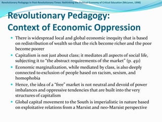 Revolutionary Pedagogy in Post-Revolutionary Times: Rethinking the Political Economy of Critical Education (McLaren, 1998)




     Revolutionary Pedagogy:
     Context of Economic Oppression
        There is widespread local and global economic inequity that is based
            on redistribution of wealth so that the rich become richer and the poor
            become poorer
           Capitalism is not just about class; it mediates all aspects of social life,
            subjecting it to “the abstract requirements of the market” (p. 451)
           Economic marginalization, while mediated by class, is also deeply
            connected to exclusion of people based on racism, sexism, and
            homophobia
           Hence, the idea of a “free” market is not neutral and devoid of power
            imbalances and oppressive tendencies that are built into the very
            structures of capitalism
           Global capital movement to the South is imperialistic in nature based
            on exploitative relations from a Marxist and neo-Marxist perspective
 