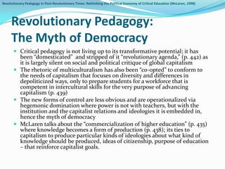 Revolutionary Pedagogy in Post-Revolutionary Times: Rethinking the Political Economy of Critical Education (McLaren, 1998)




     Revolutionary Pedagogy:
     The Myth of Democracy
        Critical pedagogy is not living up to its transformative potential; it has
         been “domesticated” and stripped of it “revolutionary agenda,” (p. 442) as
         it is largely silent on social and political critique of global capitalism
        The rhetoric of multiculturalism has also been “co-opted” to conform to
         the needs of capitalism that focuses on diversity and differences in
         depoliticized ways, only to prepare students for a workforce that is
         competent in intercultural skills for the very purpose of advancing
         capitalism (p. 439)
        The new forms of control are less obvious and are operationalized via
         hegemonic domination where power is not with teachers, but with the
         institution and the capitalist relations and ideologies it is embedded in,
         hence the myth of democracy
        McLaren talks about the “commercialization of higher education” (p. 435)
         where knowledge becomes a form of production (p. 438); its ties to
         capitalism to produce particular kinds of ideologies about what kind of
         knowledge should be produced, ideas of citizenship, purpose of education
         – that reinforce capitalist goals.
 
