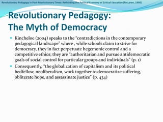 Revolutionary Pedagogy in Post-Revolutionary Times: Rethinking the Political Economy of Critical Education (McLaren, 1998)




     Revolutionary Pedagogy:
     The Myth of Democracy
        Kincheloe (2004) speaks to the “contradictions in the contemporary
         pedagogical landscape” where , while schools claim to strive for
         democracy, they in fact perpetuate hegemonic control and a
         competitive ethics; they are “authoritarian and pursue antidemocratic
         goals of social control for particular groups and individuals” (p. 1)
        Consequently, “the globalization of capitalism and its political
         bedfellow, neoliberalism, work together to democratize suffering,
         obliterate hope, and assassinate justice” (p. 434)
 