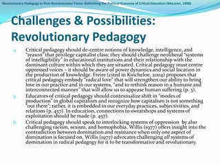 Revolutionary Pedagogy in Post-Revolutionary Times: Rethinking the Political Economy of Critical Education (McLaren, 1998)




     Challenges & Possibilities:
     Revolutionary Pedagogy
       4.      Critical pedagogy should de-centre notions of knowledge, intelligence, and
               “reason” that privilege capitalist class; they should challenge neoliberal “systems
               of intelligibility” in educational institutions and their relationship with the
               dominant culture within which they are situated. Critical pedagogy must centre
               oppressed voices – it should be aware of power dynamics and social location in
               the production of knowledge. Freire (cited in Kincheloe, 2004) proposes that
               critical pedagogy embody “radical love” that will strengthen our ability to bring
               love in our practice and in our systems, “and to rethink reason in a humane and
               interconnected manner” that will allow us to appease human suffering (p. 3).
       5.      Educators of critical pedagogy should contextualize shift in “modes of
               production” in global capitalism and recognize how capitalism is not something
               “out there”; rather, it is embedded in our everyday practices, subjectivities, and
               relations (p. 457). In education, connections to sweatshops and systems of
               exploitation should be made (p. 457).
       6.      Critical pedagogy should speak to interlocking systems of oppression by also
               challenging racism, sexism, and homophobia. Willis (1977) offers insight into the
               contradiction between domination and resistance when only one aspect of
               domination is focused on. Willis (1977) advocates challenging all systems of
               domination in radical pedagogy for it to be transformative and revolutionary.
 