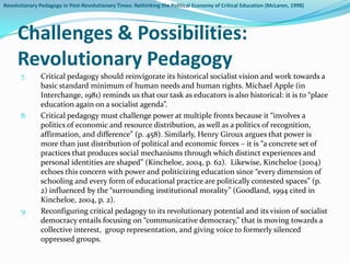 Revolutionary Pedagogy in Post-Revolutionary Times: Rethinking the Political Economy of Critical Education (McLaren, 1998)




     Challenges & Possibilities:
     Revolutionary Pedagogy
       7.      Critical pedagogy should reinvigorate its historical socialist vision and work towards a
               basic standard minimum of human needs and human rights. Michael Apple (in
               Interchange, 1981) reminds us that our task as educators is also historical: it is to “place
               education again on a socialist agenda”.
       8.      Critical pedagogy must challenge power at multiple fronts because it “involves a
               politics of economic and resource distribution, as well as a politics of recognition,
               affirmation, and difference” (p. 458). Similarly, Henry Giroux argues that power is
               more than just distribution of political and economic forces – it is “a concrete set of
               practices that produces social mechanisms through which distinct experiences and
               personal identities are shaped” (Kincheloe, 2004, p. 62). Likewise, Kincheloe (2004)
               echoes this concern with power and politicizing education since “every dimension of
               schooling and every form of educational practice are politically contested spaces” (p.
               2) influenced by the “surrounding institutional morality” (Goodland, 1994 cited in
               Kincheloe, 2004, p. 2).
       9.      Reconfiguring critical pedagogy to its revolutionary potential and its vision of socialist
               democracy entails focusing on “communicative democracy,” that is moving towards a
               collective interest, group representation, and giving voice to formerly silenced
               oppressed groups.
 
