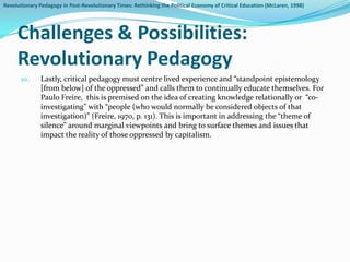 Revolutionary Pedagogy in Post-Revolutionary Times: Rethinking the Political Economy of Critical Education (McLaren, 1998)




     Challenges & Possibilities:
     Revolutionary Pedagogy
       10.     Lastly, critical pedagogy must centre lived experience and “standpoint epistemology
               [from below] of the oppressed” and calls them to continually educate themselves. For
               Paulo Freire, this is premised on the idea of creating knowledge relationally or “co-
               investigating” with “people (who would normally be considered objects of that
               investigation)” (Freire, 1970, p. 131). This is important in addressing the “theme of
               silence” around marginal viewpoints and bring to surface themes and issues that
               impact the reality of those oppressed by capitalism.
 