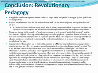 Revolutionary Pedagogy in Post-Revolutionary Times: Rethinking the Political Economy of Critical Education (McLaren, 1998)


     Conclusion: Revolutionary
     Pedagogy
          Struggle for revolutionary education is linked to larger social and political struggle against global and
           local capitalism.
          Schools must become “sites for the production of both critical knowledge and sociopolitical action”
           (p. 460).
                According to Giroux (in Interchange, 1981), what is needed is to question how hegemonic ideologies are
                 facilitated via schooling and ask “what constitutes appropriate knowledge for working class students?”
          Education should build capacity of students to engage in activism and “critical citizenship” so that
           they have social justice literacy and the language to challenge global capitalism, labour relations, and
           how they themselves are implicated in capitalist systems. Thus, “the important challenge ahead is to
           educate a citizenry capable of overcoming the systemic exploitation of so many of the world’s
           populations” (p. 460).
          In conclusion, “if educators are to follow the example of a Marxist-inspired critical pedagogy, there
           must be a concerted effort to construct a social order that is not premised upon capital” (p. 461). This
           is not without contradictions because schools also have contradictory ideologies that should be
           addressed: “…as a state apparatus, schools perform important roles in assisting in the creation of
           conditions necessary for capital accumulation (they sort, select, and certify a hierarchically organized
           student body) and for legitimation (they maintain an inaccurate meritocratic ideology and, therefore
           legitimate the ideological forms necessary for the recreation of inequality)” (Apple in Interchange,
           1981). The contradiction lies in these two functions of schools and it is important to address them
           because, as discussed in the article, legitimation for capital accumulation is not neutral and is
           influenced by neo-imperialism values that privilege certain groups over others along lines of class, as
           well as race, gender, and sexual orientation.
 