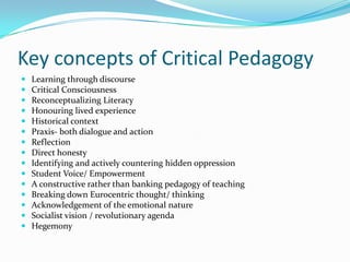 Key concepts of Critical Pedagogy
   Learning through discourse
   Critical Consciousness
   Reconceptualizing Literacy
   Honouring lived experience
   Historical context
   Praxis- both dialogue and action
   Reflection
   Direct honesty
   Identifying and actively countering hidden oppression
   Student Voice/ Empowerment
   A constructive rather than banking pedagogy of teaching
   Breaking down Eurocentric thought/ thinking
   Acknowledgement of the emotional nature
   Socialist vision / revolutionary agenda
   Hegemony
 