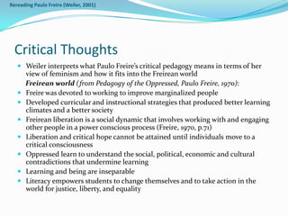 Rereading Paulo Freire (Weiler, 2001)




  Critical Thoughts
    Weiler interprets what Paulo Freire’s critical pedagogy means in terms of her
       view of feminism and how it fits into the Freirean world
       Freirean world (from Pedagogy of the Oppressed, Paulo Freire, 1970):
      Freire was devoted to working to improve marginalized people
      Developed curricular and instructional strategies that produced better learning
       climates and a better society
      Freirean liberation is a social dynamic that involves working with and engaging
       other people in a power conscious process (Freire, 1970, p.71)
      Liberation and critical hope cannot be attained until individuals move to a
       critical consciousness
      Oppressed learn to understand the social, political, economic and cultural
       contradictions that undermine learning
      Learning and being are inseparable
      Literacy empowers students to change themselves and to take action in the
       world for justice, liberty, and equality
 