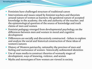 Rereading Paulo Freire (Weiler, 2001)




    Feminists have challenged structure of traditional canon
    Interventions and issues raised by feminist teachers and theorists
       around nature of women as learners; the gendered nature of accepted
       knowledge in the academy; the role and authority of the teacher; and
       the epistemological question of the source of knowledge and truth
       claims of men and women
      Feminist pedagogy emerged from developmental psychology on the
       differences between men and women in moral and cognitive
       development
      Differences are socially and discursively constructed - failure to explore
       and analyze the social and historical construction of these ideas of
       women’s natures
      History of Western patriarchy, rationality the province of men and
       feeling and nurturance of women- historically sedimented identities
      Use of mass media to construct theories of womanly stages of
       development, ways of knowing, violence, and sexism
      Myths and stereotypes of how women are viewed in society
 