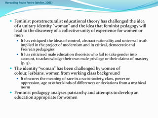 Rereading Paulo Freire (Weiler, 2001)




    Feminist poststructuralist educational theory has challenged the idea
       of a unitary identity “woman” and the idea that feminist pedagogy will
       lead to the discovery of a collective unity of experience for women or
       men
         It has critiqued the ideas of control, abstract rationality and universal truth
          implied in the project of modernism and in critical, democratic and
          Freirean pedagogies
         It has criticized male education theorists who fail to take gender into
          account, to acknowledge their own male privilege or their claims of mastery
          (p. 5).
    The identity “woman” has been challenged by women of
       colour, lesbians, women from working class background
         It obscures the meaning of race in a racist society, class, power or
            oppression, age or other kinds of differences or deviations from a mythical
            norm
    Feminist pedagogy analyses patriarchy and attempts to develop an
       education appropriate for women
 