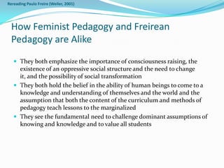 Rereading Paulo Freire (Weiler, 2001)




  How Feminist Pedagogy and Freirean
  Pedagogy are Alike
    They both emphasize the importance of consciousness raising, the
     existence of an oppressive social structure and the need to change
     it, and the possibility of social transformation
    They both hold the belief in the ability of human beings to come to a
     knowledge and understanding of themselves and the world and the
     assumption that both the content of the curriculum and methods of
     pedagogy teach lessons to the marginalized
    They see the fundamental need to challenge dominant assumptions of
     knowing and knowledge and to value all students
 
