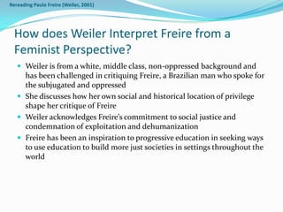 Rereading Paulo Freire (Weiler, 2001)




  How does Weiler Interpret Freire from a
  Feminist Perspective?
    Weiler is from a white, middle class, non-oppressed background and
     has been challenged in critiquing Freire, a Brazilian man who spoke for
     the subjugated and oppressed
    She discusses how her own social and historical location of privilege
     shape her critique of Freire
    Weiler acknowledges Freire’s commitment to social justice and
     condemnation of exploitation and dehumanization
    Freire has been an inspiration to progressive education in seeking ways
     to use education to build more just societies in settings throughout the
     world
 