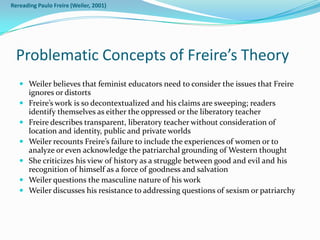 Rereading Paulo Freire (Weiler, 2001)




  Problematic Concepts of Freire’s Theory
    Weiler believes that feminist educators need to consider the issues that Freire
     ignores or distorts
    Freire’s work is so decontextualized and his claims are sweeping; readers
     identify themselves as either the oppressed or the liberatory teacher
    Freire describes transparent, liberatory teacher without consideration of
     location and identity, public and private worlds
    Weiler recounts Freire’s failure to include the experiences of women or to
     analyze or even acknowledge the patriarchal grounding of Western thought
    She criticizes his view of history as a struggle between good and evil and his
     recognition of himself as a force of goodness and salvation
    Weiler questions the masculine nature of his work
    Weiler discusses his resistance to addressing questions of sexism or patriarchy
 