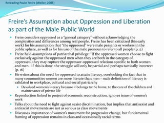 Rereading Paulo Freire (Weiler, 2001)




  Freire’s Assumption about Oppression and Liberation
  as part of the Male Public World
    Freire considers oppressed as a “general category” without acknowledging the
     complexities and differences among real people. Freire has been criticized (his early
     work) for his assumption that “the oppressed” were male peasants or workers in the
     public sphere, as well as for his use of the male pronoun to refer to all people (p.12)
    Freire held assumptions of patriarchal privilege: “If the oppressed women choose to fight
     exclusively against the oppressed men when they are both in the category of
     oppressed, they may rupture the oppressor-oppressed relations specific to both women
     and men. If this is done, the struggle will only be partial and perhaps tactically incorrect
     (p. 16)
    He writes about the need for oppressed to attain literacy, overlooking the fact that in
     many communities women are more literate than men - male definition of literacy is
     validated in workplace, cultural and social patriarchy
        Devalued women’s literacy because it belongs to the home, to the care of the children and
          maintenance of private life
    Reproduction linked to project of economic reconstruction, ignores issue of women’s
     work
    Talks about the need to fight against sexist discrimination, but implies that antisexist and
     antiracist movements are not as serious as class movements
    Discusses importance of women’s movement for progressive change, but fundamental
     framing of oppression remains in class and occasionally racial terms
 