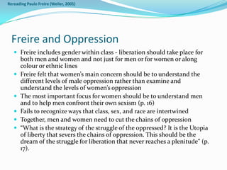 Rereading Paulo Freire (Weiler, 2001)




  Freire and Oppression
    Freire includes gender within class - liberation should take place for
       both men and women and not just for men or for women or along
       colour or ethnic lines
      Freire felt that women’s main concern should be to understand the
       different levels of male oppression rather than examine and
       understand the levels of women’s oppression
      The most important focus for women should be to understand men
       and to help men confront their own sexism (p. 16)
      Fails to recognize ways that class, sex, and race are intertwined
      Together, men and women need to cut the chains of oppression
      “What is the strategy of the struggle of the oppressed? It is the Utopia
       of liberty that severs the chains of oppression. This should be the
       dream of the struggle for liberation that never reaches a plenitude” (p.
       17).
 