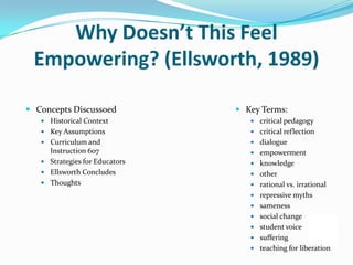 Why Doesn’t This Feel
 Empowering? (Ellsworth, 1989)

 Concepts Discussoed            Key Terms:
    Historical Context             critical pedagogy
    Key Assumptions                critical reflection
    Curriculum and                 dialogue
     Instruction 607                empowerment
    Strategies for Educators       knowledge
    Ellsworth Concludes            other
    Thoughts                       rational vs. irrational
                                    repressive myths
                                    sameness
                                    social change
                                    student voice
                                    suffering
                                    teaching for liberation
 