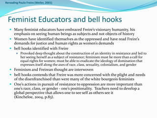 Rereading Paulo Freire (Weiler, 2001)




  Feminist Educators and bell hooks
    Many feminist educators have embraced Freire’s visionary humanity, his
     emphasis on seeing human beings as subjects and not objects of history
    Women have identified themselves as the oppressed and have read Freire’s
     demands for justice and human rights as women’s demands
    bell hooks identified with Freire
         Provoked deep thought about the construction of an identity in resistance and led to
           her seeing herself as a subject of resistance; feminism must be more than a call for
           equal rights for women; must be able to eradicate the ideology of domination that
           expresses itself along the axes of race, class, sexuality, colonialism, and gender
    Feminism and Freirean thought are interwoven
    bell hooks contends that Freire was more concerned with the plight and needs
     of the disenfranchised than were many of the white bourgeois feminists
    One’s actions in pursuit of resistance to oppression are more important than
     one’s race, class, or gender - one’s positionality. Teachers need to develop a
     global perspective that allows one to see self as others see it
     (Kincheloe, 2004, p.83).
 