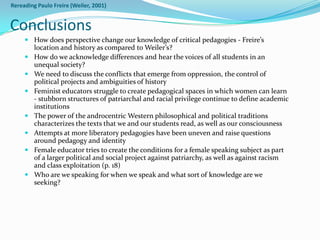 Rereading Paulo Freire (Weiler, 2001)


Conclusions
      How does perspective change our knowledge of critical pedagogies - Freire’s
       location and history as compared to Weiler’s?
      How do we acknowledge differences and hear the voices of all students in an
       unequal society?
      We need to discuss the conflicts that emerge from oppression, the control of
       political projects and ambiguities of history
      Feminist educators struggle to create pedagogical spaces in which women can learn
       - stubborn structures of patriarchal and racial privilege continue to define academic
       institutions
      The power of the androcentric Western philosophical and political traditions
       characterizes the texts that we and our students read, as well as our consciousness
      Attempts at more liberatory pedagogies have been uneven and raise questions
       around pedagogy and identity
      Female educator tries to create the conditions for a female speaking subject as part
       of a larger political and social project against patriarchy, as well as against racism
       and class exploitation (p. 18)
      Who are we speaking for when we speak and what sort of knowledge are we
       seeking?
 