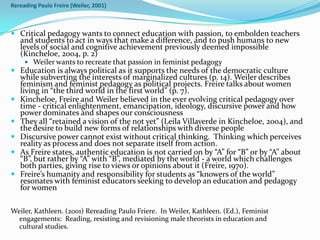 Rereading Paulo Freire (Weiler, 2001)



 Critical pedagogy wants to connect education with passion, to embolden teachers
  and students to act in ways that make a difference, and to push humans to new
  levels of social and cognitive achievement previously deemed impossible
  (Kincheloe, 2004, p. 2)
     Weiler wants to recreate that passion in feminist pedagogy
 Education is always political as it supports the needs of the democratic culture
  while subverting the interests of marginalized cultures (p. 14). Weiler describes
  feminism and feminist pedagogy as political projects. Freire talks about women
  living in “the third world in the first world” (p. 7).
 Kincheloe, Freire and Weiler believed in the ever evolving critical pedagogy over
  time - critical enlightenment, emancipation, ideology, discursive power and how
  power dominates and shapes our consciousness
 They all “retained a vision of the not yet” (Leila Villaverde in Kincheloe, 2004), and
  the desire to build new forms of relationships with diverse people
 Discursive power cannot exist without critical thinking. Thinking which perceives
  reality as process and does not separate itself from action.
 As Freire states, authentic education is not carried on by “A” for “B” or by “A” about
  “B”, but rather by “A” with “B”, mediated by the world - a world which challenges
  both parties, giving rise to views or opinions about it (Freire, 1970).
 Freire’s humanity and responsibility for students as “knowers of the world”
  resonates with feminist educators seeking to develop an education and pedagogy
  for women

Weiler, Kathleen. (2001) Rereading Paulo Friere. In Weiler, Kathleen. (Ed.), Feminist
  engagements: Reading, resisting and revisioning male theorists in education and
  cultural studies.
 