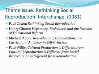 Theme Issue: Rethinking Social
Reproduction. Interchange, (1981)
 Paul Olson: Rethinking Social Reproduction
 Henry Giroux: Hegemony, Resistance, and the Paradox
  of Educational Reform
 Michael Apple: Reproduction, Contestation, and
  Curriculum: An Essay in Self-Criticism
 Paul Willis: Cultural Production is Different from
  Cultural Reproduction is Different from Social
  Reproduction is Different from Reproduction
 