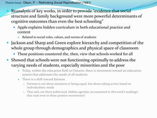Theme Issue: Olson, P. – Rethinking Social Reproduction (1981)

 Reanalysis of key works, in order to provide “evidence that social
    structure and family background were more powerful determinants of
    cognitive outcomes than even the best schooling”
      Apple explains hidden curriculum in both educational practice and
        content
            Related to social roles, values, and norms of students
 Jackson and Sharp and Green explore hierarchy and competition of the
    whole group through demographics and physical space of classroom
      These positions countered the, then, view that schools worked for all
 Showed that schools were not functioning optimally to address the
    varying needs of students, especially minorities and the poor
            Today, within the education field in Ontario, there is movement toward an education
             system that addresses the needs of all students
            There is a shift toward fairness
                Fairness is not about sameness or being equal, but about taking action based on
                 individualistic needs
                That said, are there politicized, hidden agendas (as examined in this week’s readings)
                 that exist even in these positive movements?
 