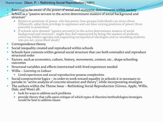 Theme Issue: Olson, P. – Rethinking Social Reproduction (1981)

 Essential to be aware of the power of social and economic determinants within society
 School as a “passive servant to the active determinant masters of social background and
    structure”
      Relates to positions of power, who has power, how groups/individuals can move about
       (Ellsworth, 1989) from privilege to oppressor and can have varying positions of power (from
       powerful to powerless)
      If schools were deemed “passive servant[s] to the active determinant masters of social
       background and structure”, might they feel empowered by being the masters of students,
       enforcing hidden agendas and engraining sociopolitical ideologies and/or moulding students
       into pre-set, prescribed ideals?
 Correspondence theory
 Social inequality created and reproduced within schools
 Schools have contexts within general social structure that can both contradict and reproduce
  structural order
 Factors, such as economics, culture, history, movements, context, etc., shape schooling
  outcomes
 Structural variables and effects intertwined with lived experience needed
 Willis – Learning to Labour
        Lived experiences and social reproduction possess complexities
 Social constructivist logics – in order to work toward equality in schools it is necessary to
  partake in “active analysis of concrete situation and theory”, while incorporating strategies
 The authors within the Theme Issue – Rethinking Social Reproduction (Giroux, Apple, Willis,
  Dale, and West) all:
        look for ways to address such problems
        provide theory that calls upon critique of which types of theories/methodologies/strategies
         would be best to address issues
 