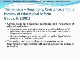 Theme Issue: Henry Giroux- Hegemony, Resistance, and the Paradox of Educational Reform (1981)




 Theme Issue – Hegemony, Resistance, and the
 Paradox of Educational Reform
 Giroux, H. (1981)
   Giroux examines hegemony, resistance, and the paradox of
      educational reform
        How studies have revealed economic and political character of
         education, class domination and inequality occur in day-to-day
         classroom experiences
        Relates to schools and social inequality, as well as Apple’s (1981)
         discussion on “hidden curriculum”
   Theoretical and practical importance of counter-
      hegemonic struggles both within and outside the sphere of
      schooling
 