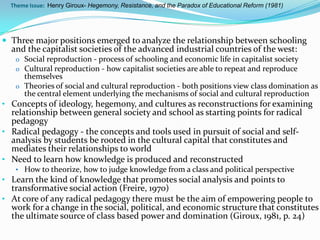 Theme Issue: Henry Giroux- Hegemony, Resistance, and the Paradox of Educational Reform (1981)




 Three major positions emerged to analyze the relationship between schooling
  and the capitalist societies of the advanced industrial countries of the west:
   o Social reproduction - process of schooling and economic life in capitalist society
   o Cultural reproduction - how capitalist societies are able to repeat and reproduce
     themselves
   o Theories of social and cultural reproduction - both positions view class domination as
     the central element underlying the mechanisms of social and cultural reproduction
• Concepts of ideology, hegemony, and cultures as reconstructions for examining
  relationship between general society and school as starting points for radical
  pedagogy
• Radical pedagogy - the concepts and tools used in pursuit of social and self-
  analysis by students be rooted in the cultural capital that constitutes and
  mediates their relationships to world
• Need to learn how knowledge is produced and reconstructed
   • How to theorize, how to judge knowledge from a class and political perspective
• Learn the kind of knowledge that promotes social analysis and points to
  transformative social action (Freire, 1970)
• At core of any radical pedagogy there must be the aim of empowering people to
  work for a change in the social, political, and economic structure that constitutes
  the ultimate source of class based power and domination (Giroux, 1981, p. 24)
 