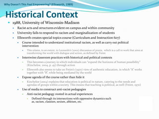 Why Doesn’t This Feel Empowering? (Ellsworth, 1989)


Historical Context
   1988, University of Wisconsin-Madison
         Racist acts and structures evident on campus and within community
         University fails to respond to racism and marginalization of students
         Ellsworth creates special topics course (Curriculum and Instruction 607)
             Course intended to understand institutional racism, as well as carry out political
              intervention
                 This relates, to an extent, to Leonardo’s (2002) discussion of praxis, which is a call to work that aims at
                  transforming the world with dialogue and action, as defined by Freire
             Intertwine classroom practices with historical and political contexts
                 This becomes a journey in which individuals can “expand the horizons of human possibility”
                  (Kincheloe, 2004, p. 45) through action
                 Ellsworth also seems to take on Freire’s (1970) view of authentic education, in which “A” works
                  together with “B”, while being mediated by the world
             Expose agenda of the course rather than hide it
                 Kincheloe (2004) explains that education is political in nature, catering to the needs and
                  agendas of groups within a society. This means that teaching is political, as well (Freire, 1970)
             Use of media to construct anti-racist pedagogies
                 Anti-racist pedagogy rooted in actual experiences
                     Defined through its intersections with oppressive dynamics such
                      as, racism, classism, sexism, ableism, etc.
 