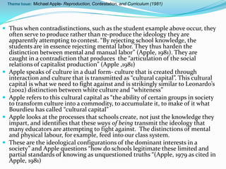Theme Issue: Michael Apple- Reproduction, Contestation, and Curriculum (1981)




 Thus when contradistinctions, such as the student example above occur, they
    often serve to produce rather than re-produce the ideology they are
    apparently attempting to contest. “By rejecting school knowledge, the
    students are in essence rejecting mental labor. They thus harden the
    distinction between mental and manual labor” (Apple, 1981). They are
    caught in a contradiction that produces the “articulation of the social
    relations of capitalist production” (Apple ,1981)
   Apple speaks of culture in a dual form- culture that is created through
    interaction and culture that is transmitted as “cultural capital”. This cultural
    capital is what we need to fight against and is strikingly similar to Leonardo’s
    (2002) distinction between white culture and “whiteness”
   Apple refers to this cultural capital as “the ability of certain groups in society
    to transform culture into a commodity, to accumulate it, to make of it what
    Bourdieu has called “cultural capital”
   Apple looks at the processes that schools create, not just the knowledge they
    impart, and identifies that these ways of being transmit the ideology that
    many educators are attempting to fight against. The distinctions of mental
    and physical labour, for example, feed into our class system.
   These are the ideological configurations of the dominant interests in a
    society” and Apple questions “how do schools legitimate these limited and
    partial standards of knowing as unquestioned truths “(Apple, 1979 as cited in
    Apple, 1981)
 