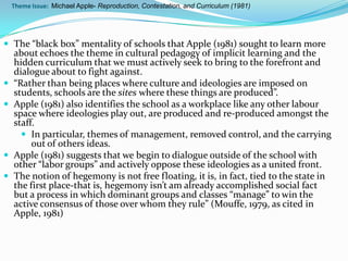 Theme Issue: Michael Apple- Reproduction, Contestation, and Curriculum (1981)




 The “black box” mentality of schools that Apple (1981) sought to learn more
    about echoes the theme in cultural pedagogy of implicit learning and the
    hidden curriculum that we must actively seek to bring to the forefront and
    dialogue about to fight against.
   “Rather than being places where culture and ideologies are imposed on
    students, schools are the sites where these things are produced”.
   Apple (1981) also identifies the school as a workplace like any other labour
    space where ideologies play out, are produced and re-produced amongst the
    staff.
       In particular, themes of management, removed control, and the carrying
         out of others ideas.
   Apple (1981) suggests that we begin to dialogue outside of the school with
    other “labor groups” and actively oppose these ideologies as a united front.
   The notion of hegemony is not free floating, it is, in fact, tied to the state in
    the first place-that is, hegemony isn’t am already accomplished social fact
    but a process in which dominant groups and classes “manage” to win the
    active consensus of those over whom they rule” (Mouffe, 1979, as cited in
    Apple, 1981)
 