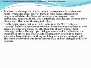 Theme Issue: Michael Apple- Reproduction, Contestation, and Curriculum (1981)




 Teachers have been placed into a common management form of control
  Apple terms as technical control. Through tools such as standardized
  programs, which involve diagnostic testing and subsequent, test-
  determined, programs, the teacher is effectively deskilled and becomes more
  of a manager than a free thinking individual.
 Finally, Apple argues that we need to understand the “lived culture of
  students” and to win people over to create a broader movement that can work
  against these factors. This echoes the thoughts of many other critical
  pedagogy thinkers. Through open dialogue we can seek to understand the
  situations of others. The focus should not remain on possibilities, but on
  actualities. Possibilities are nothing until they are acted upon (Apple, 1981).
  This is remarkably similar to Freire’s (1970) focus on both dialogue and action
  or praxis.
 