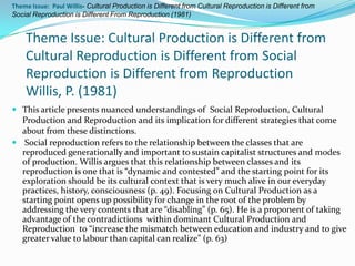 Theme Issue: Paul Willis- Cultural Production is Different from Cultural Reproduction is Different from
Social Reproduction is Different From Reproduction (1981)


    Theme Issue: Cultural Production is Different from
    Cultural Reproduction is Different from Social
    Reproduction is Different from Reproduction
    Willis, P. (1981)
 This article presents nuanced understandings of Social Reproduction, Cultural
  Production and Reproduction and its implication for different strategies that come
  about from these distinctions.
 Social reproduction refers to the relationship between the classes that are
  reproduced generationally and important to sustain capitalist structures and modes
  of production. Willis argues that this relationship between classes and its
  reproduction is one that is “dynamic and contested” and the starting point for its
  exploration should be its cultural context that is very much alive in our everyday
  practices, history, consciousness (p. 49). Focusing on Cultural Production as a
  starting point opens up possibility for change in the root of the problem by
  addressing the very contents that are “disabling” (p. 65). He is a proponent of taking
  advantage of the contradictions within dominant Cultural Production and
  Reproduction to “increase the mismatch between education and industry and to give
  greater value to labour than capital can realize” (p. 63)
 