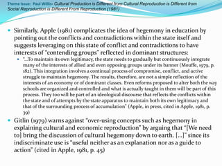 Theme Issue: Paul Willis- Cultural Production is Different from Cultural Reproduction is Different from
Social Reproduction is Different From Reproduction (1981)




 Similarly, Apple (1981) complicates the idea of hegemony in education by
   pointing out the conflicts and contradictions within the state itself and
   suggests leveraging on this state of conflict and contradictions to have
   interests of “contending groups” reflected in dominant structures:
      “…To maintain its own legitimacy, the state needs to gradually but continuously integrate
        many of the interests of allied and even opposing groups under its banner (Mouffe, 1979, p.
        182). This integration involves a continual process of compromise, conflict, and active
        struggle to maintain hegemony. The results, therefore, are not a simple reflection of the
        interests of an economy or of dominant classes. Even reforms proposed to alter both the way
        schools are organized and controlled and what is actually taught in them will be part of this
        process. They too will be part of an ideological discourse that reflects the conflicts within
        the state and of attempts by the state apparatus to maintain both its own legitimacy and
        that of the surrounding process of accumulation” (Apple, in press, cited in Apple, 1981, p.
        39)
 Gitlin (1979) warns against “over-using concepts such as hegemony in
   explaining cultural and economic reproduction” by arguing that “[We need
   to] bring the discussion of cultural hegemony down to earth. […]” since its
   indiscriminate use is “useful neither as an explanation nor as a guide to
   action” (cited in Apple, 1981, p. 45)
 