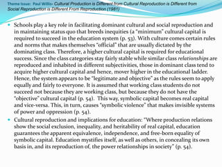 Theme Issue: Paul Willis- Cultural Production is Different from Cultural Reproduction is Different from
Social Reproduction is Different From Reproduction (1981)


 Schools play a key role in facilitating dominant cultural and social reproduction and
  in maintaining status quo that breeds inequities (a “minimum” cultural capital is
  required to succeed in the education system (p. 53). With culture comes certain rules
  and norms that makes themselves “official” that are usually dictated by the
  dominating class. Therefore, a higher cultural capital is required for educational
  success. Since the class categories stay fairly stable while similar class relationships are
  reproduced and inhabited in different subjectivities, those in dominant class tend to
  acquire higher cultural capital and hence, mover higher in the educational ladder.
  Hence, the system appears to be “legitimate and objective” as the rules seem to apply
  equally and fairly to everyone. It is assumed that working class students do not
  succeed not because they are working class, but because they do not have the
  “objective” cultural capital (p. 54). This way, symbolic capital becomes real capital
  and vice-versa. This, in turn, causes “symbolic violence” that makes invisible systems
  of power and oppression (p. 54).
 Cultural reproduction and implications for education: “Where production relations
  show the social exclusion, inequality, and heritability of real capital, education
  guarantees the apparent equivalence, independence, and free-born equality of
  symbolic capital. Education mystifies itself, as well as others, in concealing its own
  basis in, and its reproduction of, the power relationships in society” (p. 54).
 