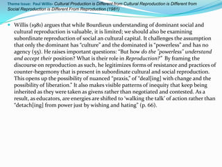 Theme Issue: Paul Willis- Cultural Production is Different from Cultural Reproduction is Different from
Social Reproduction is Different From Reproduction (1981)


 Willis (1981) argues that while Bourdieun understanding of dominant social and
  cultural reproduction is valuable, it is limited; we should also be examining
  subordinate reproduction of social an cultural capital. It challenges the assumption
  that only the dominant has “culture” and the dominated is “powerless” and has no
   agency (55). He raises important questions: “But how do the "powerless" understand
   and accept their position? What is their role in Reproduction?” By framing the
   discourse on reproduction as such, he legitimizes forms of resistance and practices of
   counter-hegemony that is present in subordinate cultural and social reproduction.
   This opens up the possibility of nuanced “praxis,” of “deal[ing] with change and the
   possibility of liberation.” It also makes visible patterns of inequity that keep being
   inherited as they were taken as givens rather than negotiated and contested. As a
   result, as educators, are energies are shifted to ‘walking the talk’ of action rather than
   “detach[ing] from power just by wishing and hating” (p. 66).
 