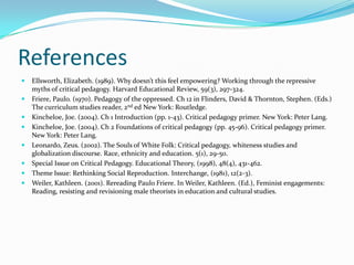 References
   Ellsworth, Elizabeth. (1989). Why doesn’t this feel empowering? Working through the repressive
    myths of critical pedagogy. Harvard Educational Review, 59(3), 297-324.
   Friere, Paulo. (1970). Pedagogy of the oppressed. Ch 12 in Flinders, David & Thornton, Stephen. (Eds.)
    The curriculum studies reader, 2nd ed New York: Routledge.
   Kincheloe, Joe. (2004). Ch 1 Introduction (pp. 1-43). Critical pedagogy primer. New York: Peter Lang.
   Kincheloe, Joe. (2004). Ch 2 Foundations of critical pedagogy (pp. 45-96). Critical pedagogy primer.
    New York: Peter Lang.
   Leonardo, Zeus. (2002). The Souls of White Folk: Critical pedagogy, whiteness studies and
    globalization discourse. Race, ethnicity and education. 5(1), 29-50.
   Special Issue on Critical Pedagogy. Educational Theory, (1998), 48(4), 431-462.
   Theme Issue: Rethinking Social Reproduction. Interchange, (1981), 12(2-3).
   Weiler, Kathleen. (2001). Rereading Paulo Friere. In Weiler, Kathleen. (Ed.), Feminist engagements:
    Reading, resisting and revisioning male theorists in education and cultural studies.
 