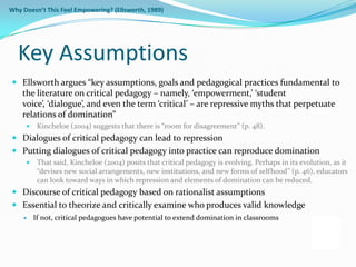 Why Doesn’t This Feel Empowering? (Ellsworth, 1989)




  Key Assumptions
 Ellsworth argues “key assumptions, goals and pedagogical practices fundamental to
  the literature on critical pedagogy – namely, ‘empowerment,’ ‘student
  voice’, ‘dialogue’, and even the term ‘critical’ – are repressive myths that perpetuate
  relations of domination”
         Kincheloe (2004) suggests that there is “room for disagreement” (p. 48).
 Dialogues of critical pedagogy can lead to repression
 Putting dialogues of critical pedagogy into practice can reproduce domination
         That said, Kincheloe (2004) posits that critical pedagogy is evolving. Perhaps in its evolution, as it
          “devises new social arrangements, new institutions, and new forms of selfhood” (p. 46), educators
          can look toward ways in which repression and elements of domination can be reduced.
 Discourse of critical pedagogy based on rationalist assumptions
 Essential to theorize and critically examine who produces valid knowledge
        If not, critical pedagogues have potential to extend domination in classrooms
 