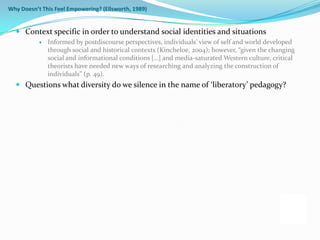 Why Doesn’t This Feel Empowering? (Ellsworth, 1989)


   Context specific in order to understand social identities and situations
              Informed by postdiscourse perspectives, individuals’ view of self and world developed
               through social and historical contexts (Kincheloe, 2004); however, “given the changing
               social and informational conditions […] and media-saturated Western culture, critical
               theorists have needed new ways of researching and analyzing the construction of
               individuals” (p. 49).
   Questions what diversity do we silence in the name of ‘liberatory’ pedagogy?
 