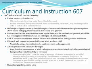 Why Doesn’t This Feel Empowering? (Ellsworth, 1989)




 Curriculum and Instruction 607
 In Curriculum and Instruction 607:
     Racism requires political action
          This can be related to critical social theory (Kincheloe, 2004)
          Political action may be required; however, hope, as described by Freire (1970), may also be required in
           order to sustain action and commitment
     Differing social positions and political ideologies of those enrolled in course brought assumptions
      about critical pedagogy, that were rational in nature, into question
     Literature and studies provide evidence that myths about who the ideal rational person is/should be
      has been oppressive to those who do not fit the pre-set, constructed ideal
     Lack of literature on sustained attempt for educators to work toward ending student oppression
     Ellsworth took voice of students of difference; their word was valid
          Needs to be critiqued as implications for social movements and struggles exist
     Affinity groups within the course developed
          Contributed to communication in which exchange was cross-cultural/subcultural rather than individual
          Each group had partial knowledge of oppression
              This relates to Kincheloe’s (2004) discussion of hegemony: “all of us are hegemonized as our field of
               knowledge and understanding is structured by a limited exposure to competing definitions of the
               sociopolitical world” (p. 54). Thus, each of us brings our own, varying experiences and views of oppression
               that cannot be generalized for members of groups we are part of, as well. For example, my experience of
               privilege is not the same as another white female.
     Students engaged in political work
 