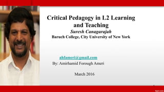 Critical Pedagogy in L2 Learning
and Teaching
Suresh Canagarajah
Baruch College, City University of New York
ahfameri@gmail.com
By: Amirhamid Forough Ameri
March 2016
1
 