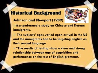 Johnson and Newport (1989)
They performed a study on Chinese and Korean
immigrants.
 The subjects’ ages varied upon arrival in the US
and the immigrants had to be targeting English as
their second language.
“The results of testing show a clear and strong
relationship between age of acquisition and
performance on the test of English grammar.”
 