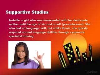 Isabelle, a girl who was incarcerated with her deaf-mute
mother until the age of six and a half (pre-pubescent). She
also had no language skill, but unlike Genie, she quickly
acquired normal language abilities through systematic
specialist training.
 