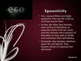 • Very young children are highly
egocentric, they see the world as
revolving around them.
• As they get older, they become
more aware of themselves as
separate entities from the world,
and they become more conscious of
themselves as they seek to define
and understand their self-identity.
• Gradually, they develop inhibitions
about this self-identity. They
become afraid of exposing their
self-doubt.
 