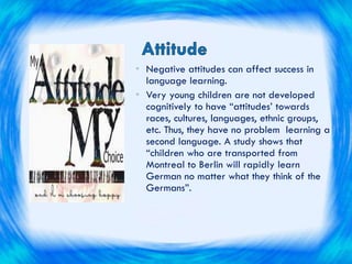 • Negative attitudes can affect success in
language learning.
• Very young children are not developed
cognitively to have “attitudes’ towards
races, cultures, languages, ethnic groups,
etc. Thus, they have no problem learning a
second language. A study shows that
“children who are transported from
Montreal to Berlin will rapidly learn
German no matter what they think of the
Germans”.
 