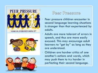 • Peer pressure children encounter in
second language learning situations
is stronger than that experienced by
adults.
• Adults are more tolerant of errors in
speech, and thus are more easily
excused. This may encourage adult
learners to “get by’’ as long as they
are understood.
• Children are harsher critics of one
another’s actions and words, which
may push them to try harder in
perfecting their second language.
 