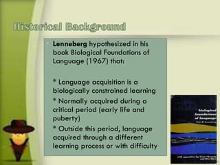 • Lenneberg hypothesized in his
book Biological Foundations of
Language (1967) that:
* Language acquisition is a
biologically constrained learning
* Normally acquired during a
critical period (early life and
puberty)
* Outside this period, language
acquired through a different
learning process or with difficulty
 