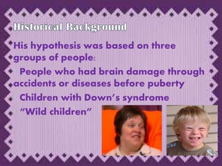 His hypothesis was based on three
groups of people:
• People who had brain damage through
accidents or diseases before puberty
• Children with Down’s syndrome
• “Wild children”
 