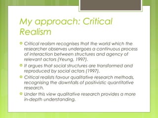 My approach: Critical
Realism
   Critical realism recognises that the world which the
    researcher observes undergoes a continuous process
    of interaction between structures and agency of
    relevant actors (Yeung, 1997).
   It argues that social structures are transformed and
    reproduced by social actors (1997).
   Critical realists favour qualitative research methods,
    recognising the downfalls of positivistic quantitative
    research.
   Under this view qualitative research provides a more
    in-depth understanding.
 