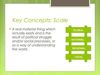 Key Concepts: Scale
A real material thing which    GLOBAL
 actually exists and is the
 result of political struggle
                                NATIONAL
 and/or social processes, or
 as a way of understanding
 the world.                     REGIONAL


                                 LOCAL
 